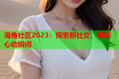 海角社区2023：探索新社交，邂逅心动瞬间