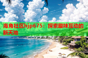 海角社区hjp675：探索趣味互动的新天地