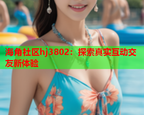 海角社区hj3802：探索真实互动交友新体验  第2张