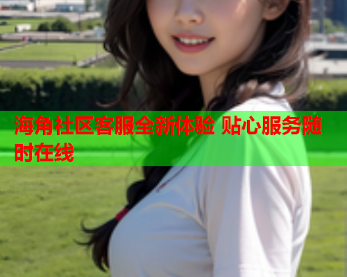 海角社区客服全新体验 贴心服务随时在线  第2张